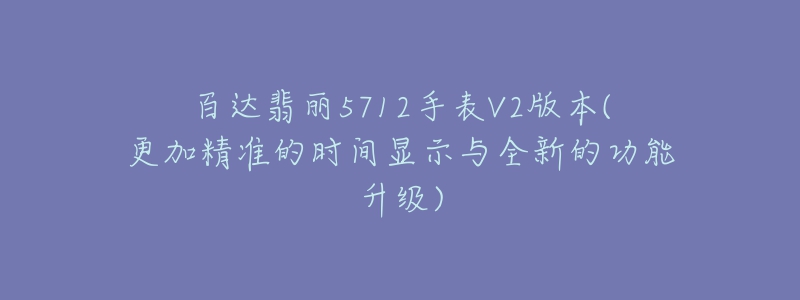 百达翡丽5712手表V2版本(更加精准的时间显示与全新的功能升级)-名表号 百达翡丽5712手表V2版本(更加精准的时间显示与全新的功能升级)