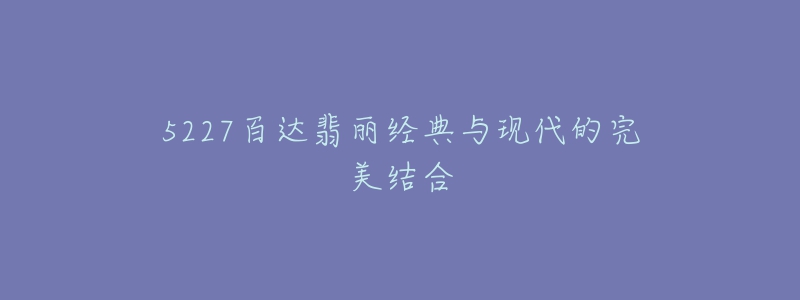 5227百达翡丽经典与现代的完美结合-名表号 5227百达翡丽经典与现代的完美结合