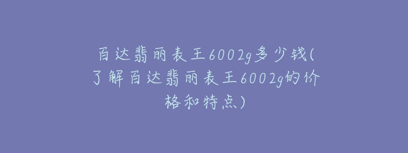 百达翡丽表王6002g多少钱(了解百达翡丽表王6002g的价格和特点)-名表号 百达翡丽表王6002g多少钱(了解百达翡丽表王6002g的价格和特点)