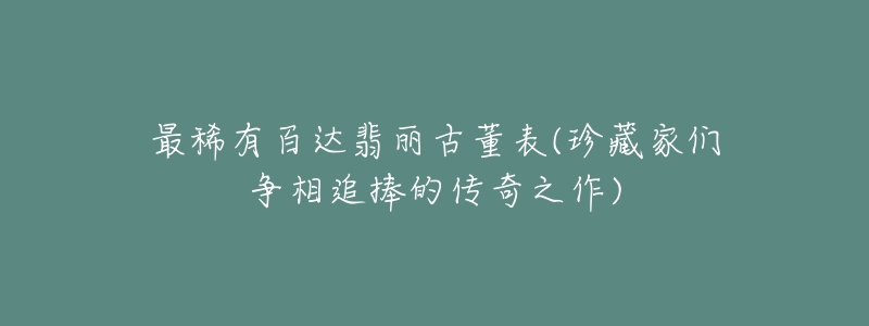 最稀有百达翡丽古董表(珍藏家们争相追捧的传奇之作)-名表号 最稀有百达翡丽古董表(珍藏家们争相追捧的传奇之作)