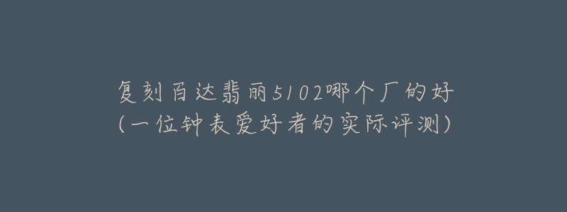 复刻百达翡丽5102哪个厂的好(一位钟表爱好者的实际评测)-名表号 复刻百达翡丽5102哪个厂的好(一位钟表爱好者的实际评测)