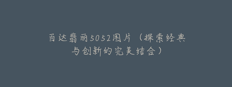 百达翡丽5052图片(探索经典与创新的完美结合)-名表号 百达翡丽5052图片(探索经典与创新的完美结合)