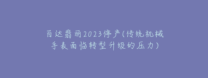 百达翡丽2023停产(传统机械手表面临转型升级的压力)-名表号 百达翡丽2023停产(传统机械手表面临转型升级的压力)