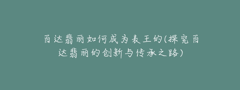 百达翡丽如何成为表王的(探究百达翡丽的创新与传承之路)-名表号 百达翡丽如何成为表王的(探究百达翡丽的创新与传承之路)