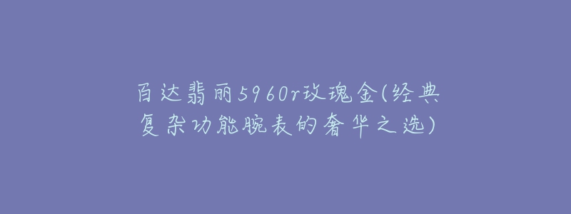 百达翡丽5960r玫瑰金(经典复杂功能腕表的奢华之选)-名表号 百达翡丽5960r玫瑰金(经典复杂功能腕表的奢华之选)