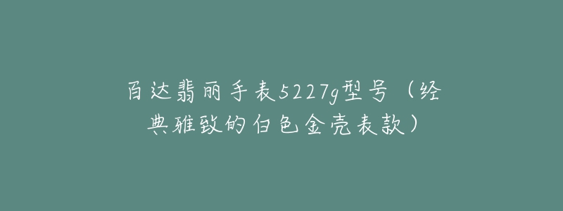 百达翡丽手表5227g型号(经典雅致的白色金壳表款)-名表号 百达翡丽手表5227g型号(经典雅致的白色金壳表款)