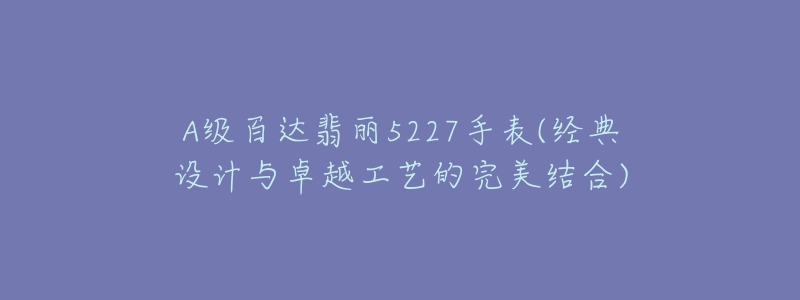 A级百达翡丽5227手表(经典设计与卓越工艺的完美结合)-名表号 A级百达翡丽5227手表(经典设计与卓越工艺的完美结合)