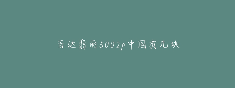 百达翡丽5002p中国有几块-名表号 百达翡丽5002p中国有几块