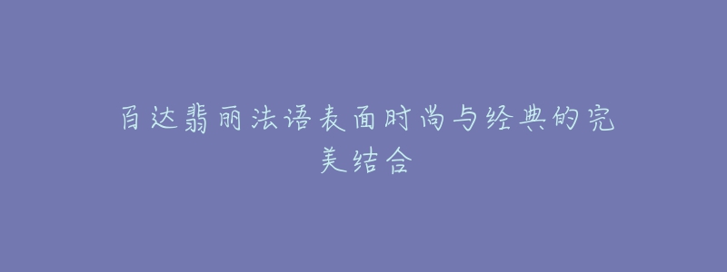 百达翡丽法语表面时尚与经典的完美结合-名表号 百达翡丽法语表面时尚与经典的完美结合