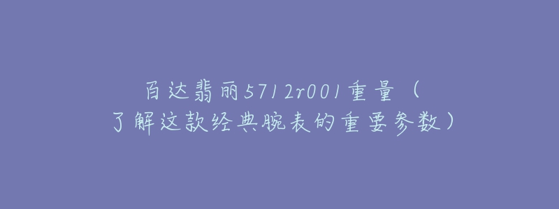 百达翡丽5712r001重量(了解这款经典腕表的重要参数)-名表号 百达翡丽5712r001重量(了解这款经典腕表的重要参数)