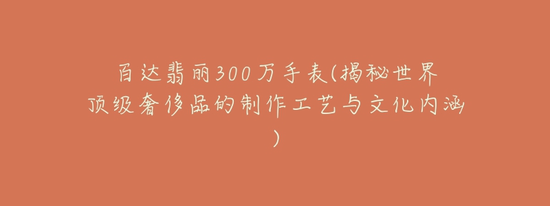 百达翡丽300万手表(揭秘世界顶级奢侈品的制作工艺与文化内涵)-名表号 百达翡丽300万手表(揭秘世界顶级奢侈品的制作工艺与文化内涵)