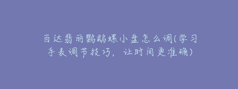 百达翡丽鹦鹉螺小盘怎么调(学习手表调节技巧,让时间更准确)-名表号 百达翡丽鹦鹉螺小盘怎么调(学习手表调节技巧,让时间更准确)