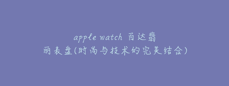 apple watch 百达翡丽表盘(时尚与技术的完美结合)