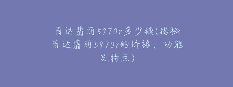 百达翡丽5970r多少钱(揭秘百达翡丽5970r的价格、功能及特点)-名表号 百达翡丽5970r多少钱(揭秘百达翡丽5970r的价格、功能及特点)