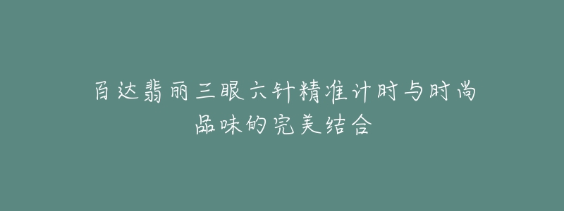 百达翡丽三眼六针精准计时与时尚品味的完美结合-名表号 百达翡丽三眼六针精准计时与时尚品味的完美结合