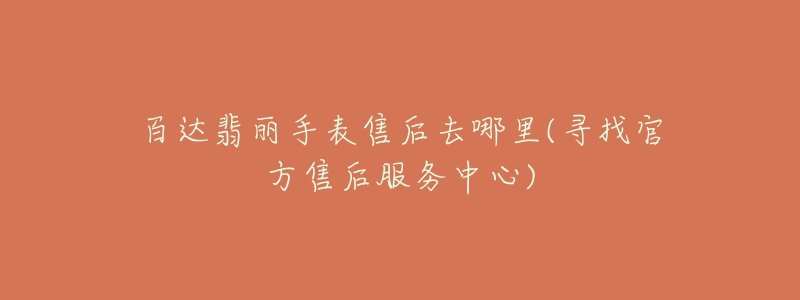 百达翡丽手表售后去哪里(寻找官方售后服务中心)-名表号 百达翡丽手表售后去哪里(寻找官方售后服务中心)