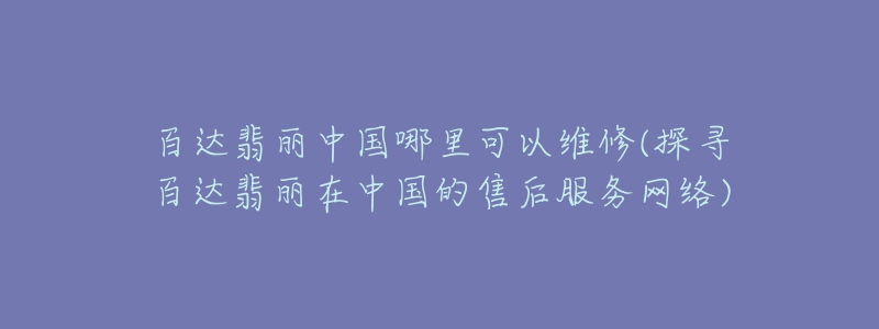 百达翡丽中国哪里可以维修(探寻百达翡丽在中国的售后服务网络)-名表号 百达翡丽中国哪里可以维修(探寻百达翡丽在中国的售后服务网络)