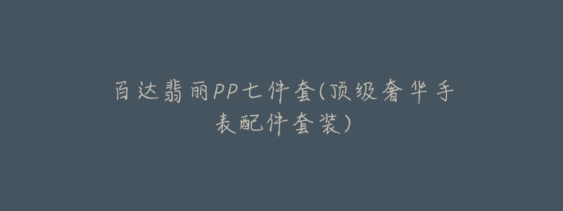 百达翡丽PP七件套(顶级奢华手表配件套装)-名表号 百达翡丽PP七件套(顶级奢华手表配件套装)