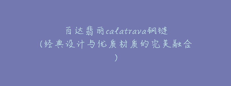百达翡丽calatrava钢链(经典设计与优质材质的完美融合)-名表号 百达翡丽calatrava钢链(经典设计与优质材质的完美融合)
