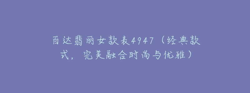 百达翡丽女款表4947(经典款式,完美融合时尚与优雅)-名表号 百达翡丽女款表4947(经典款式,完美融合时尚与优雅)
