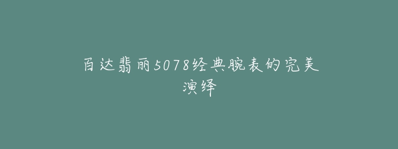 百达翡丽5078经典腕表的完美演绎-名表号 百达翡丽5078经典腕表的完美演绎