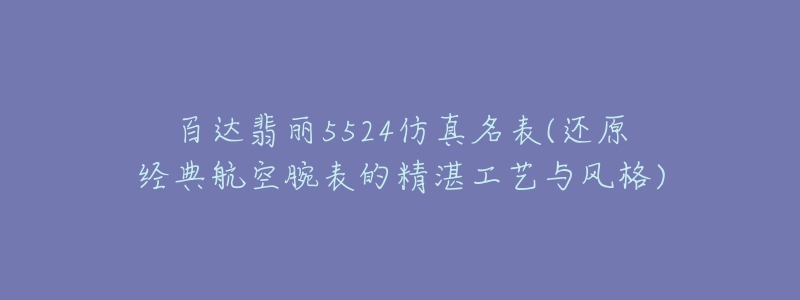 百达翡丽5524仿真名表(还原经典航空腕表的精湛工艺与风格)-名表号 百达翡丽5524仿真名表(还原经典航空腕表的精湛工艺与风格)