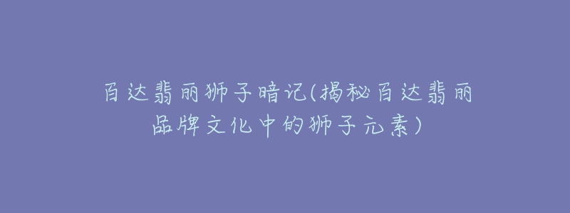 百达翡丽狮子暗记(揭秘百达翡丽品牌文化中的狮子元素)-名表号 百达翡丽狮子暗记(揭秘百达翡丽品牌文化中的狮子元素)