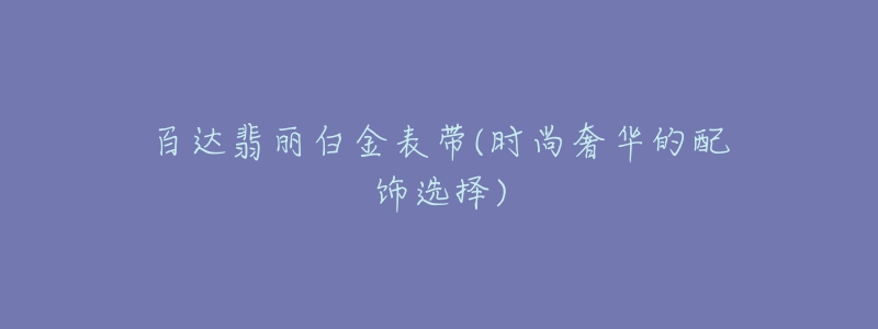 百达翡丽白金表带(时尚奢华的配饰选择)-名表号 百达翡丽白金表带(时尚奢华的配饰选择)