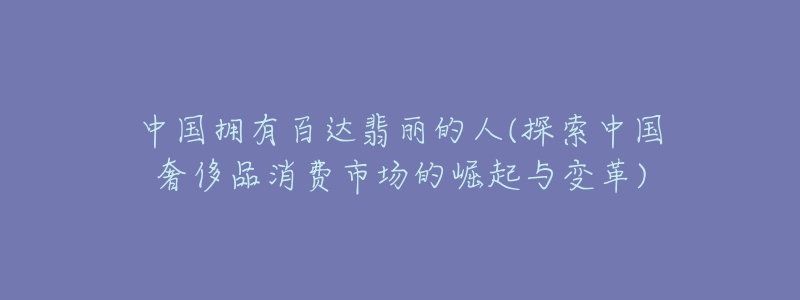 中国拥有百达翡丽的人(探索中国奢侈品消费市场的崛起与变革)-名表号 中国拥有百达翡丽的人(探索中国奢侈品消费市场的崛起与变革)