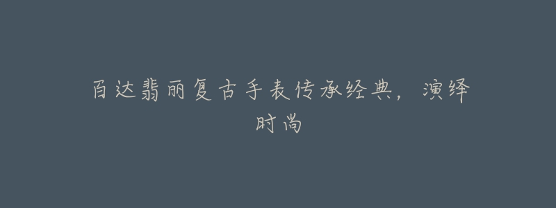百达翡丽复古手表传承经典,演绎时尚-名表号 百达翡丽复古手表传承经典,演绎时尚