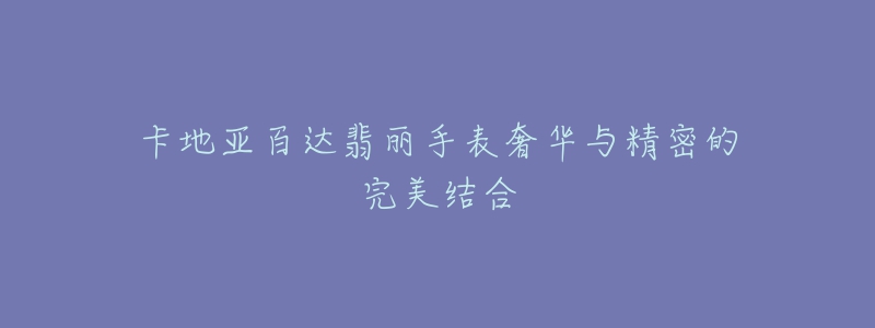 卡地亚百达翡丽手表奢华与精密的完美结合-名表号 卡地亚百达翡丽手表奢华与精密的完美结合