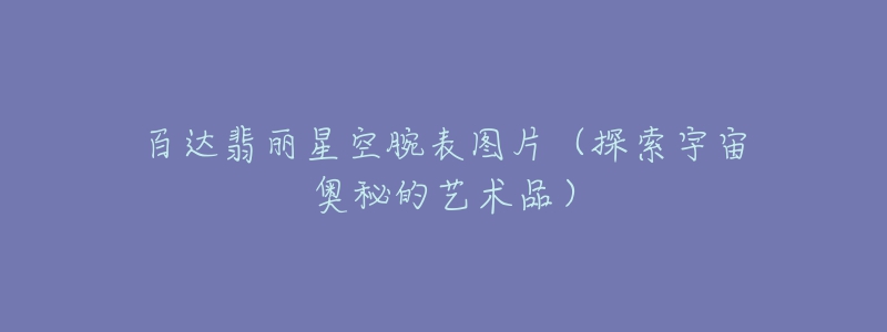 百达翡丽星空腕表图片(探索宇宙奥秘的艺术品)-名表号 百达翡丽星空腕表图片(探索宇宙奥秘的艺术品)