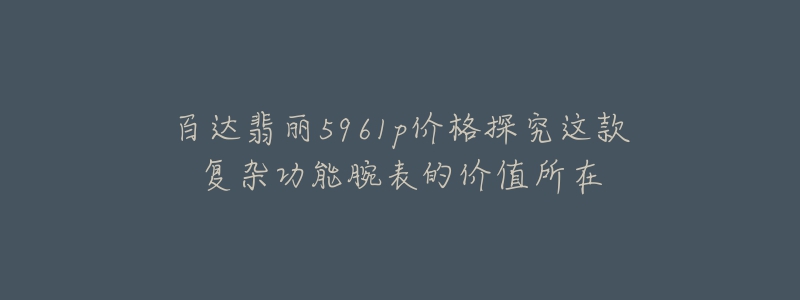百达翡丽5961p价格探究这款复杂功能腕表的价值所在-名表号 百达翡丽5961p价格探究这款复杂功能腕表的价值所在