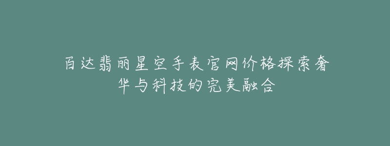百达翡丽星空手表官网价格探索奢华与科技的完美融合-名表号 百达翡丽星空手表官网价格探索奢华与科技的完美融合