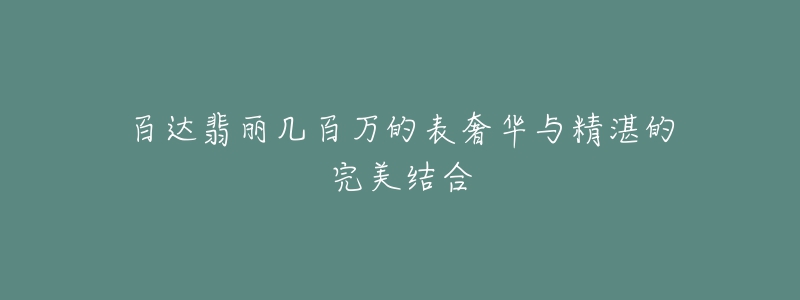 百达翡丽几百万的表奢华与精湛的完美结合-名表号 百达翡丽几百万的表奢华与精湛的完美结合