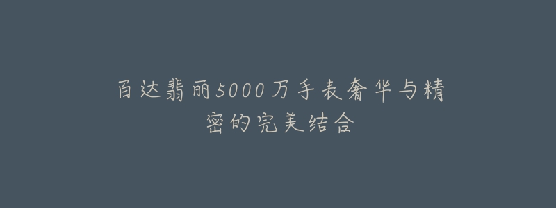 百达翡丽5000万手表奢华与精密的完美结合-名表号 百达翡丽5000万手表奢华与精密的完美结合