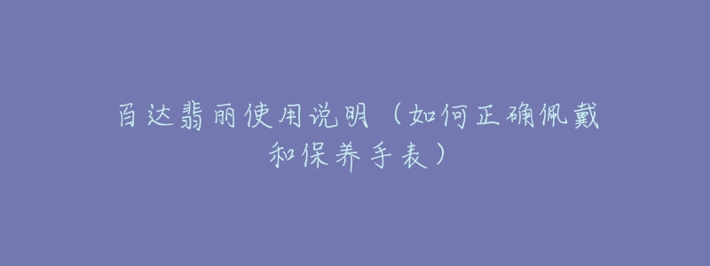 百达翡丽使用说明(如何正确佩戴和保养手表)-名表号 百达翡丽使用说明(如何正确佩戴和保养手表)