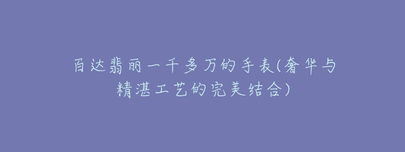 百达翡丽一千多万的手表(奢华与精湛工艺的完美结合)-名表号 百达翡丽一千多万的手表(奢华与精湛工艺的完美结合)