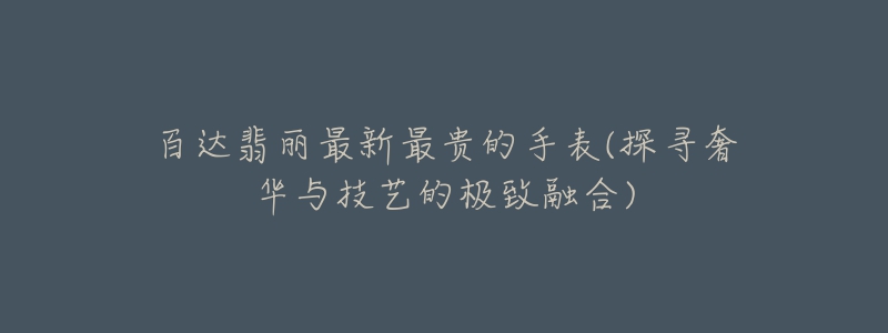 百达翡丽最新最贵的手表(探寻奢华与技艺的极致融合)