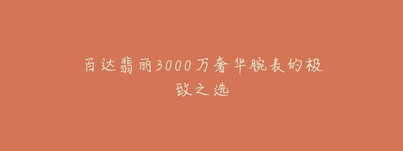 百达翡丽3000万奢华腕表的极致之选-名表号 百达翡丽3000万奢华腕表的极致之选