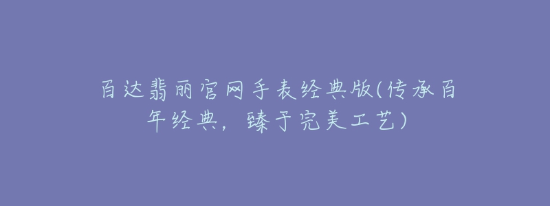 百达翡丽官网手表经典版(传承百年经典,臻于完美工艺)-名表号 百达翡丽官网手表经典版(传承百年经典,臻于完美工艺)