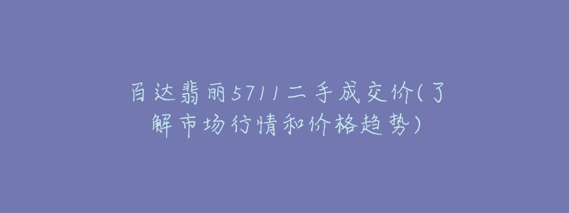 百达翡丽5711二手成交价(了解市场行情和价格趋势)-名表号 百达翡丽5711二手成交价(了解市场行情和价格趋势)
