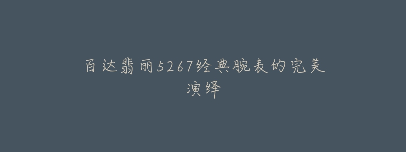 百达翡丽5267经典腕表的完美演绎-名表号 百达翡丽5267经典腕表的完美演绎