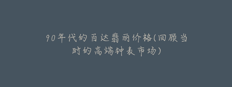 90年代的百达翡丽价格(回顾当时的高端钟表市场)-名表号 90年代的百达翡丽价格(回顾当时的高端钟表市场)