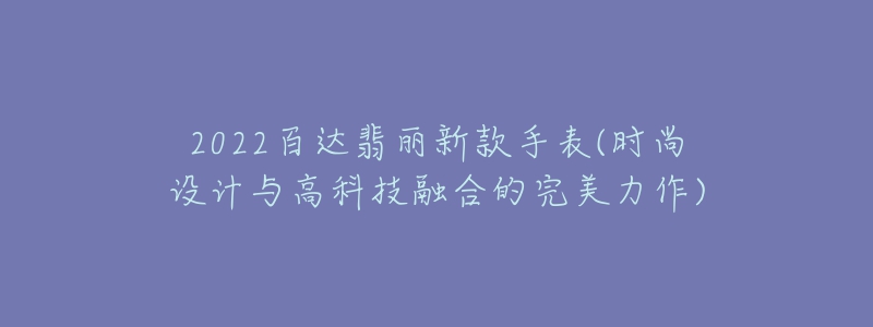 2022百达翡丽新款手表(时尚设计与高科技融合的完美力作)-名表号 2022百达翡丽新款手表(时尚设计与高科技融合的完美力作)