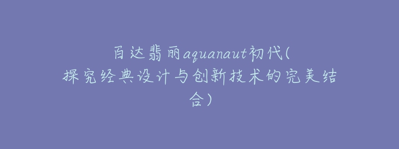 百达翡丽aquanaut初代(探究经典设计与创新技术的完美结合)-名表号 百达翡丽aquanaut初代(探究经典设计与创新技术的完美结合)