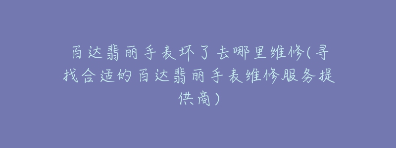 百达翡丽手表坏了去哪里维修(寻找合适的百达翡丽手表维修服务提供商)-名表号 百达翡丽手表坏了去哪里维修(寻找合适的百达翡丽手表维修服务提供商)