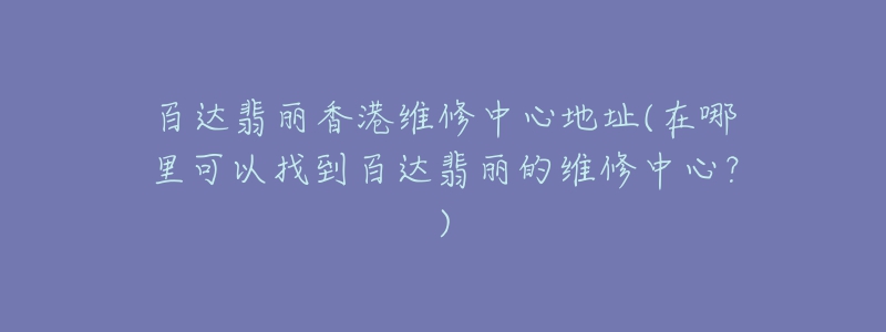 百达翡丽香港维修中心地址(在哪里可以找到百达翡丽的维修中心?)-名表号 百达翡丽香港维修中心地址(在哪里可以找到百达翡丽的维修中心?)