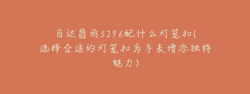 百达翡丽5296配什么灯笼扣(选择合适的灯笼扣为手表增添独特魅力)-名表号 百达翡丽5296配什么灯笼扣(选择合适的灯笼扣为手表增添独特魅力)