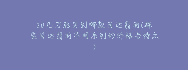 20几万能买到哪款百达翡丽(探究百达翡丽不同系列的价格与特点)-名表号 20几万能买到哪款百达翡丽(探究百达翡丽不同系列的价格与特点)